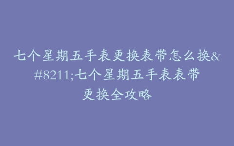 七个星期五手表更换表带怎么换–七个星期五手表表带更换全攻略