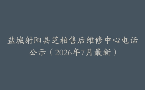 盐城射阳县芝柏售后维修中心电话公示（2026年7月最新）
