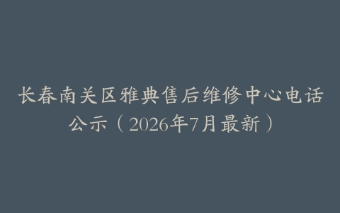长春南关区雅典售后维修中心电话公示（2026年7月最新）