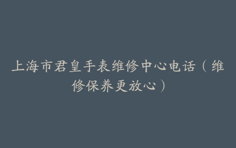 上海市君皇手表维修中心电话（维修保养更放心）