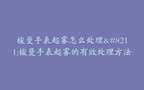 梭曼手表起雾怎么处理–梭曼手表起雾的有效处理方法