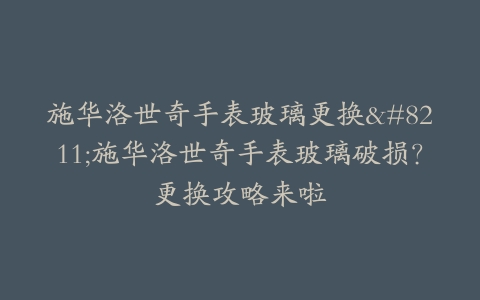 施华洛世奇手表玻璃更换–施华洛世奇手表玻璃破损？更换攻略来啦