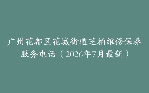 广州花都区花城街道芝柏维修保养服务电话（2026年7月最新）