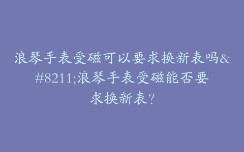 浪琴手表受磁可以要求换新表吗–浪琴手表受磁能否要求换新表？