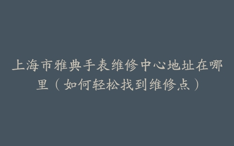 上海市雅典手表维修中心地址在哪里（如何轻松找到维修点）