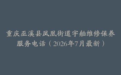 重庆巫溪县凤凰街道宇舶维修保养服务电话（2026年7月最新）