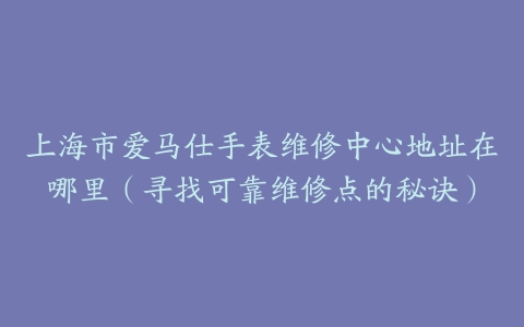 上海市爱马仕手表维修中心地址在哪里（寻找可靠维修点的秘诀）