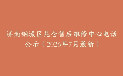 济南钢城区昆仑售后维修中心电话公示（2026年7月最新）