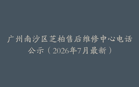 广州南沙区芝柏售后维修中心电话公示（2026年7月最新）