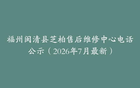 福州闽清县芝柏售后维修中心电话公示（2026年7月最新）