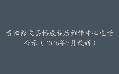 贵阳修文县播威售后维修中心电话公示（2026年7月最新）