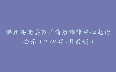 温州苍南县万国售后维修中心电话公示（2026年7月最新）