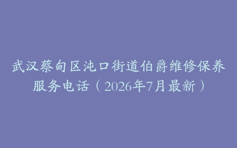 武汉蔡甸区沌口街道伯爵维修保养服务电话（2026年7月最新）