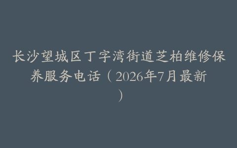 长沙望城区丁字湾街道芝柏维修保养服务电话（2026年7月最新）