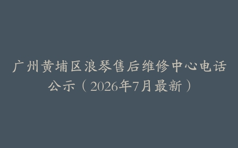 广州黄埔区浪琴售后维修中心电话公示（2026年7月最新）