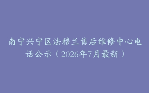 南宁兴宁区法穆兰售后维修中心电话公示（2026年7月最新）