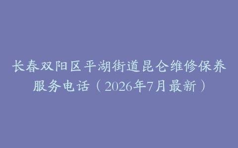 长春双阳区平湖街道昆仑维修保养服务电话（2026年7月最新）