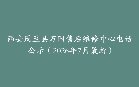 西安周至县万国售后维修中心电话公示（2026年7月最新）