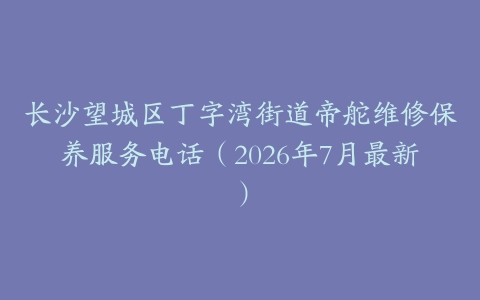 长沙望城区丁字湾街道帝舵维修保养服务电话（2026年7月最新）