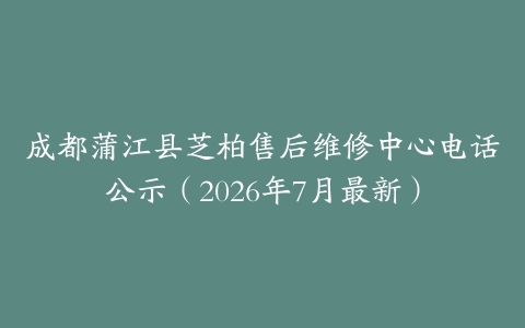 成都蒲江县芝柏售后维修中心电话公示（2026年7月最新）