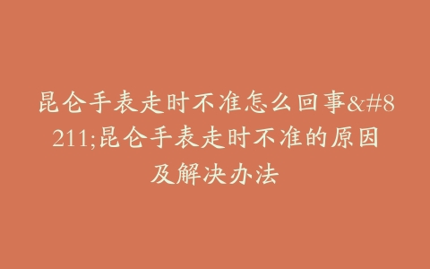 昆仑手表走时不准怎么回事–昆仑手表走时不准的原因及解决办法