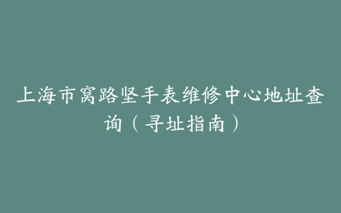 上海市窝路坚手表维修中心地址查询（寻址指南）