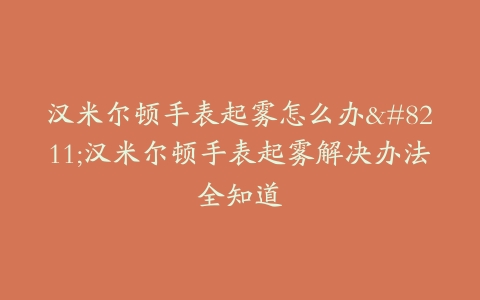 汉米尔顿手表起雾怎么办–汉米尔顿手表起雾解决办法全知道
