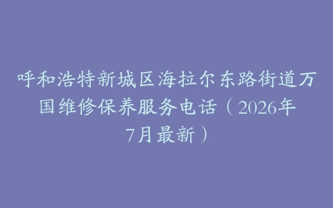 呼和浩特新城区海拉尔东路街道万国维修保养服务电话（2026年7月最新）