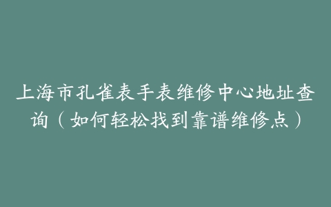 上海市孔雀表手表维修中心地址查询（如何轻松找到靠谱维修点）
