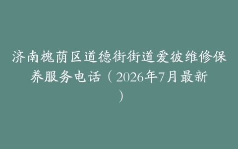 济南槐荫区道德街街道爱彼维修保养服务电话（2026年7月最新）