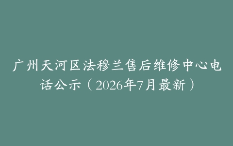 广州天河区法穆兰售后维修中心电话公示（2026年7月最新）