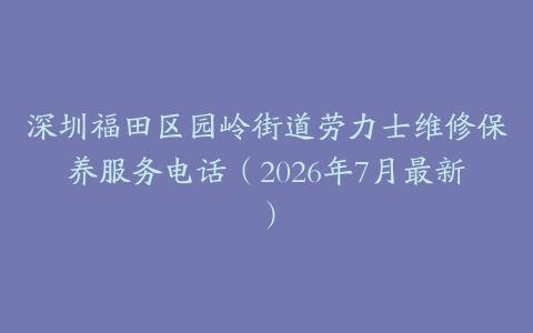 深圳福田区园岭街道劳力士维修保养服务电话（2026年7月最新）