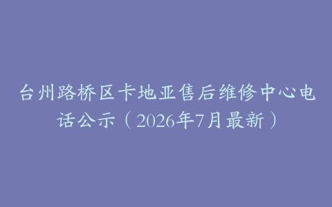 台州路桥区卡地亚售后维修中心电话公示（2026年7月最新）