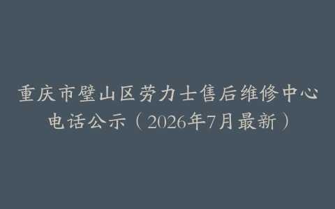 重庆市璧山区劳力士售后维修中心电话公示（2026年7月最新）