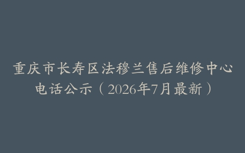 重庆市长寿区法穆兰售后维修中心电话公示（2026年7月最新）