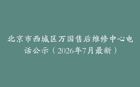 北京市西城区万国售后维修中心电话公示（2026年7月最新）