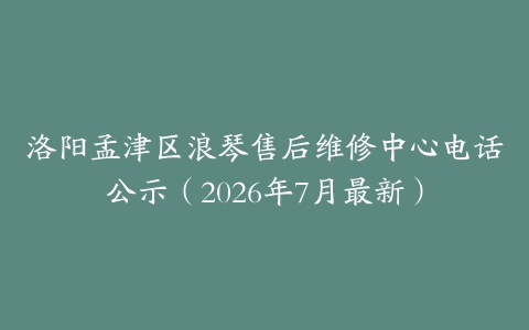 洛阳孟津区浪琴售后维修中心电话公示（2026年7月最新）