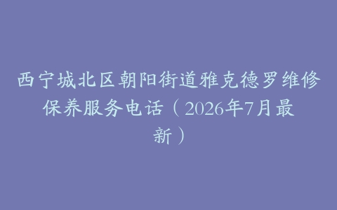西宁城北区朝阳街道雅克德罗维修保养服务电话（2026年7月最新）