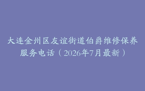 大连金州区友谊街道伯爵维修保养服务电话（2026年7月最新）