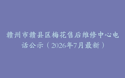 赣州市赣县区梅花售后维修中心电话公示（2026年7月最新）