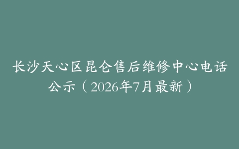 长沙天心区昆仑售后维修中心电话公示（2026年7月最新）