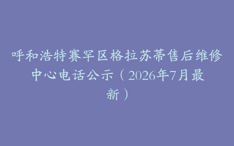 呼和浩特赛罕区格拉苏蒂售后维修中心电话公示（2026年7月最新）