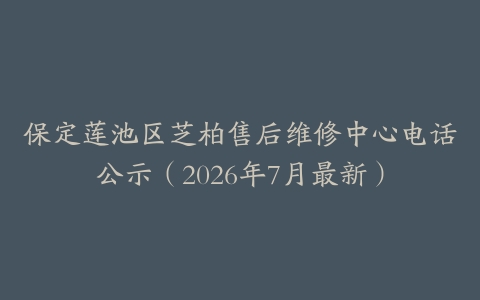 保定莲池区芝柏售后维修中心电话公示（2026年7月最新）