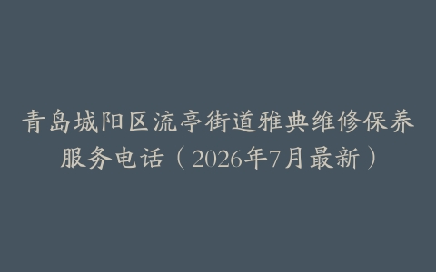 青岛城阳区流亭街道雅典维修保养服务电话（2026年7月最新）
