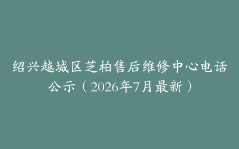 绍兴越城区芝柏售后维修中心电话公示（2026年7月最新）