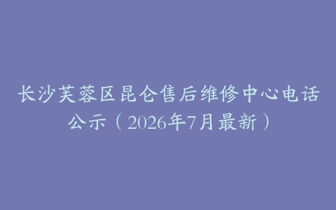 长沙芙蓉区昆仑售后维修中心电话公示（2026年7月最新）