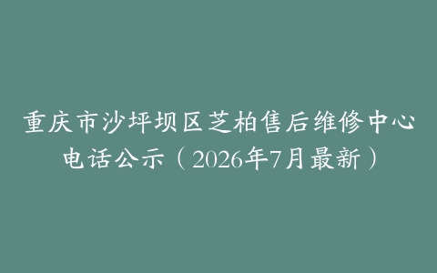 重庆市沙坪坝区芝柏售后维修中心电话公示（2026年7月最新）