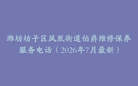 潍坊坊子区凤凰街道伯爵维修保养服务电话（2026年7月最新）