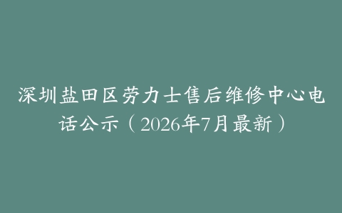 深圳盐田区劳力士售后维修中心电话公示（2026年7月最新）