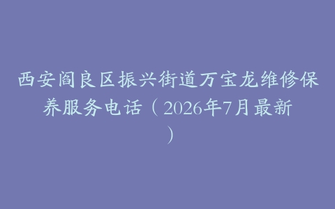 西安阎良区振兴街道万宝龙维修保养服务电话（2026年7月最新）